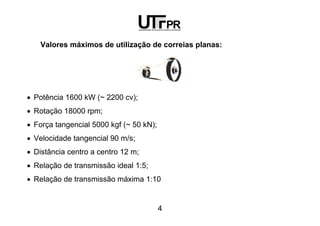 4
Valores máximos de utilização de correias planas:
• Potência 1600 kW (~ 2200 cv);
• Rotação 18000 rpm;
• Força tangencial 5000 kgf (~ 50 kN);
• Velocidade tangencial 90 m/s;
• Distância centro a centro 12 m;
• Relação de transmissão ideal 1:5;
• Relação de transmissão máxima 1:10
 