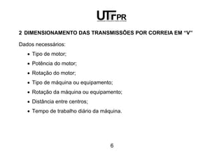 6
2 DIMENSIONAMENTO DAS TRANSMISSÕES POR CORREIA EM “V”
Dados necessários:
• Tipo de motor;
• Potência do motor;
• Rotação do motor;
• Tipo de máquina ou equipamento;
• Rotação da máquina ou equipamento;
• Distância entre centros;
• Tempo de trabalho diário da máquina.
 