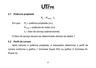 7
2.1 Potência projetada
smotorp fPP ⋅=
Em que: Pp ≡ potência projetada (cv);
Pmotor ≡ potência do motor (cv);
fs ≡ fator de serviço (adimensional).
O fator de serviço deverá ser determinado através da tabela 1.
2.2 Perfil da correia
Após calcular a potência projetada, é necessário determinar o perfil da
correia conforme o gráfico 1 (Correias Super HC) ou gráfico 2 (Correias Hi-
Power II).
 