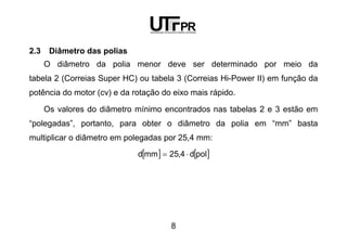 8
2.3 Diâmetro das polias
O diâmetro da polia menor deve ser determinado por meio da
tabela 2 (Correias Super HC) ou tabela 3 (Correias Hi-Power II) em função da
potência do motor (cv) e da rotação do eixo mais rápido.
Os valores do diâmetro mínimo encontrados nas tabelas 2 e 3 estão em
“polegadas”, portanto, para obter o diâmetro da polia em “mm” basta
multiplicar o diâmetro em polegadas por 25,4 mm:
[ ] [ ]pold4,25mmd ⋅=
 