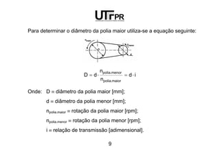 9
Para determinar o diâmetro da polia maior utiliza-se a equação seguinte:
id
n
n
dD
maior.polia
menor.polia
⋅=⋅=
Onde: D ≡ diâmetro da polia maior [mm];
d ≡ diâmetro da polia menor [mm];
npolia.maior ≡ rotação da polia maior [rpm];
npolia.menor ≡ rotação da polia menor [rpm];
i ≡ relação de transmissão [adimensional].
 