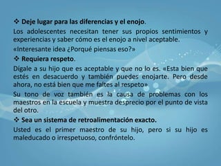 Quizá usted piense: «Todo esto es demasiado, mejor me siento y espero a que se vaya de la casa». NO CEDA.Usted puede ayudarlo a cambiar sus conductas y faltas de respeto. Él lo necesita a usted. Para aumentar el nivel de respeto:Como manejar el problemaSea una persona a la cual respetar.Su hijo tiene que respetarle. Su adolescente no necesita a un padre perfecto, pero si poder admirarlos y decir «Así es ser adulto y es algo bueno»