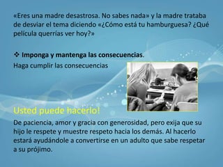 Deje lugar para las diferencias y el enojo.Los adolescentes necesitan tener sus propios sentimientos y experiencias y saber cómo es el enojo a nivel aceptable.«Interesante idea ¿Porqué piensas eso?»Requiera respeto.Dígale a su hijo que es aceptable y que no lo es. «Esta bien que estés en desacuerdo y también puedes enojarte. Pero desde ahora, no está bien que me faltes al respeto»Su tono de voz también es la causa de problemas con los maestros en la escuela y muestra desprecio por el punto de vista del otro.Sea un sistema de retroalimentación exacto.Usted es el primer maestro de su hijo, pero si su hijo es maleducado o irrespetuoso, confróntelo.