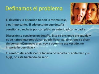 Definamos el problemaEl desafío y la discusión no son la misma cosa, y es importante. El adolescente que desafía cuestiona o rechaza por completo su autoridad como padre.Discusión se convierte en desafío. Este se enciende enseguida y es de naturaleza emocional, puede llevar palabras que se dicen sin pensar«Que malo eres, voy a ponerme ese vestido, no importa lo que digas» El cerebro del adolescente todavía no redacta ni edita bien y su hij@, no esta hablando en serio.
