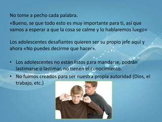 No tome a pecho cada palabra.«Bueno, se que todo esto es muy importante para ti, así que vamos a esperar a que la cosa se calme y lo hablaremos luego»Los adolescentes desafiantes quieren ser su propio jefe aquí y ahora «No puedes decirme que hacer».Los adolescentes no están listos para mandarse, podrán lastimarse o lastimar, no tienen el conocimiento.No fuimos creados para ser nuestra propia autoridad (Dios, el trabajo, etc.)