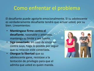 Como enfrentar el problemaEl desafiante puede agotarle emocionalmente. Si su adolescente es verdaderamente desafiante tendrá que actuar usted, por su bien. Lineamientos:Manténgase firme contra el desafiante, razonable y amoroso, mantenga su limite y sea fuerte.
