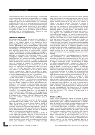 HERRAMIENTAS Y ENFOQUES




        de las sustancias químicas con semivida biológica corta depende       colorimétricos son tubos de vidrio llenos de material granular
        en gran medida de la concentración ambiental; la concentración        sólido impregnado con un agente químico que reacciona con un
        en los órganos diana de las sustancias químicas con semivida          contaminante y produce un cambio de color. Después de romper
        biológica larga fluctúa muy poco en respuesta a las exposiciones      los dos extremos sellados de un tubo, uno de esos extremos se
        ambientales. En el caso de las sustancias químicas con semivida       coloca en una bomba manual. Para tomar la muestra, el
        biológica inferior a tres horas, las muestras deben tomarse justo     volumen recomendado de aire contaminado se hace pasar a
        al finalizar la jornada laboral, antes de que las concentraciones     través del tubo utilizando un número específico de bombeos
        disminuyan rápidamente, para que quede reflejada la exposición        para cada sustancia química. Generalmente, al cabo de dos
        durante ese día. En el caso de las sustancias químicas con semi-      minutos se produce un cambio de color o una alteración cromá-
        vida larga, como los bifenilos policlorados y el plomo, las mues-     tica en el tubo, cuya intensidad es proporcional a la concentra-
        tras pueden tomarse en cualquier momento.                             ción. Algunos tubos colorimétricos se han adaptado para
                                                                              muestreos de larga duración y se utilizan con bombas alimen-
                                                                              tadas por pilas que pueden funcionar durante períodos de hasta
        Detectores en tiempo real                                             ocho horas. El cambio de color que se produce en el tubo repre-
        Los instrumentos de lectura directa permiten cuantificar en           senta una concentración media ponderada en el tiempo. Los
        tiempo real los contaminantes; la muestra se analiza dentro del       tubos colorimétricos son adecuados para realizar análisis tanto
        equipo y no requiere análisis en un laboratorio exterior              cualitativos como cuantitativos; sin embargo, su especificidad y
        (Maslansky y Maslansky 1993). Los compuestos pueden medirse           exactitud son limitadas. La exactitud de los tubos colorimétricos
        sin tener que recogerlos antes en distintos medios, transportarlos,   no es tan elevada como la de los métodos de laboratorio o la de
        almacenarlos y analizarlos. La concentración se lee directamente      muchos otros instrumentos de lectura directa. Existen centenares
        en un medidor, una pantalla, en una cinta de registro, un tabu-       de tubos, muchos de los cuales tienen sensibilidades cruzadas y
        lador electrónico de datos, o por un cambio de color. Los instru-     pueden detectar más de una sustancia química. Este hecho
        mentos de lectura directa se utilizan principalmente para gases y     puede causar interferencias que modifiquen las concentraciones
        vapores; existen también algunos instrumentos para detectar las       medidas.
        partículas en suspensión. Los instrumentos varían en coste,              Los detectores de lectura directa para aerosoles no distinguen
        complejidad, fiabilidad, tamaño, sensibilidad y especificidad.        entre contaminantes y se utilizan normalmente para contar o
        Existen aparatos muy sencillos, como tubos colorimétricos, que        determinar el tamaño de las partículas, más con fines de cribado
        indican la concentración mediante un cambio de color, instru-         que para determinar promedios de concentración ponderada en
        mentos específicos para una sustancia química, como los indica-       el tiempo o exposiciones agudas. Los instrumentos en tiempo
        dores de monóxido de carbono, los indicadores de gases                real utilizan propiedades ópticas o eléctricas para determinar la
        combustibles (explosímetros) y los medidores del vapor de             masa total y respirable, realizar el recuento de partículas y deter-
        mercurio, o instrumentos de reconocimiento, como los espectró-        minar su tamaño. Los detectores de aerosoles por luz dispersa o
        metros para infrarrojos, que analizan grandes grupos de sustan-       los fotómetros para aerosoles detectan la luz que dispersan las
        cias químicas. Los instrumentos de lectura directa aplican            partículas cuando pasan por su interior. Al aumentar el número
        distintos métodos físicos y químicos para analizar los gases y        de partículas, la cantidad de luz dispersada aumenta de forma
        vapores, como la conductividad, la ionización, la potenciometría,     proporcional a la masa. Los detectores de aerosoles por luz
        la fotometría, los indicadores radiactivos y la combustión.           dispersa no sirven para distinguir entre distintos tipos de partí-
           Los instrumentos portátiles de lectura directa que se utilizan     culas; sin embargo, cuando se utilizan en un lugar de trabajo
        con más frecuencia son los cromatógrafos de gases, los analiza-       con un número limitado de tipos distintos de polvo, la masa
        dores de vapores orgánicos y los espectrómetros para infrarrojos      puede atribuirse a determinado material. Los detectores de aero-
        accionados por pilas. Los cromatógrafos de gases y los analiza-       soles fibrosos se utilizan para medir la concentración atmosférica
        dores de vapores orgánicos se utilizan principalmente para            de partículas como el amianto. Las fibras se orientan en un
        controlar el medio ambiente en lugares en los que hay residuos        campo eléctrico oscilante y se iluminan con láser de helio y
        peligrosos y para controlar el aire ambiental en las comunidades      neón; los impulsos luminosos resultantes se detectan mediante
        vecinas. Los cromatógrafos de gases con detectores adecuados          un tubo fotomultiplicador. Los fotómetros de luz atenuada
        son específicos y sensibles y pueden cuantificar sustancias           miden la extinción de luz por efecto de las partículas; la relación
        químicas a concentraciones muy bajas. Los analizadores de             entre luz incidente y luz medida es proporcional a la
        vapores orgánicos suelen utilizarse para medir compuestos por         concentración.
        grupos. Los espectrómetros para infrarrojos portátiles se utilizan
        principalmente para el control industrial y la detección de fugas,
        porque son sensibles y específicos para una amplia gama de            Técnicas analíticas
        compuestos.                                                           Existen muchos métodos para analizar las muestras de labora-
           Existen pequeños detectores personales de lectura directa          torio de contaminantes. Algunas de las técnicas más habituales
        para una serie de gases comunes (cloro, cianuro de hidrógeno,         para cuantificar gases y vapores atmosféricos son la cromato-
        sulfuro de hidrógeno, hidrazina, oxígeno, fosgeno, dióxido de         grafía de gases, la espectrometría de masas, la absorción atómica,
        azufre, dióxido de nitrógeno y monóxido de carbono). Estos            la espectroscopia por rayos infrarrojos y UV y la polarografía.
        detectores acumulan las concentraciones medidas a lo largo de            La cromatografía de gases es una técnica que se utiliza para
        todo un día y permiten realizar una lectura directa de la concen-     separar y concentrar sustancias químicas contenidas en mezclas
        tración media ponderada en el tiempo, así como un perfil deta-        para su posterior análisis cuantitativo. El sistema consta de tres
        llado del contaminante correspondiente a ese día.                     componentes principales: el sistema de inyección de la muestra,
           Los tubos colorimétricos (tubos detectores) son fáciles de         una columna y un detector. La muestra líquida o gaseosa se
        utilizar, baratos y sirven para una gran variedad de sustancias       inyecta con una jeringa en una corriente de aire, que la trans-
        químicas. Pueden utilizarse para identificar rápidamente clases       porta a través de una columna en donde se separan sus compo-
        de contaminantes atmosféricos y realizar estimaciones aproxi-         nentes. La columna está llena de materiales que interactúan de
        madas de concentraciones, que sirven para determinar los volú-        manera diferente con las distintas sustancias químicas y
        menes y las velocidades del flujo de la bomba. Los tubos              aminoran su desplazamiento. Esta diferente interacción hace


30.24   EVALUACION DEL MEDIO AMBIENTE DE TRABAJO                                      ENCICLOPEDIA DE SALUD Y SEGURIDAD EN EL TRABAJO
 