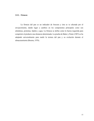 3.5.3. Firmeza




       La firmeza del pan es un indicador de frescura y ésta se ve afectada por el
envejecimiento, dando lugar a cambios en los componentes principales como son
almidones, proteínas, lípidos y agua. La firmeza se define como la fuerza requerida para
comprimir al producto una distancia determinada. La prueba de Baker y Ponte (1987) se ha
adoptado universalmente para medir la textura del pan y su evolución durante el
almacenamiento (Bourne, 1978).




                                                                                     15
 