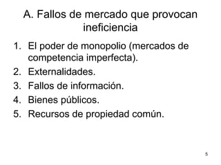 5
A. Fallos de mercado que provocan
ineficiencia
1. El poder de monopolio (mercados de
competencia imperfecta).
2. Externalidades.
3. Fallos de información.
4. Bienes públicos.
5. Recursos de propiedad común.
 