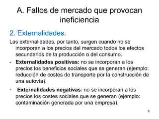 9
A. Fallos de mercado que provocan
ineficiencia
2. Externalidades.
Las externalidades, por tanto, surgen cuando no se
incorporan a los precios del mercado todos los efectos
secundarios de la producción o del consumo.
- Externalidades positivas: no se incorporan a los
precios los beneficios sociales que se generan (ejemplo:
reducción de costes de transporte por la construcción de
una autovía).
- Externalidades negativas: no se incorporan a los
precios los costes sociales que se generan (ejemplo:
contaminación generada por una empresa).
 