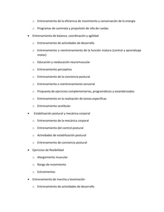 o Entrenamiento de la eficiencia de movimiento y conservación de la energía

    o Programas de caminata y propulsión de silla de ruedas

•   Entrenamiento de balance, coordinación y agilidad

    o Entrenamiento de actividades de desarrollo

    o Entrenamiento o reentrenamiento de la función motora (control y aprendizaje
      motor)

    o Educación y reeducación neuromuscular

    o Entrenamiento perceptivo

    o Entrenamiento de la conciencia postural

    o Entrenamiento o reentrenamiento sensorial

    o Propuesta de ejercicios complementarios, programáticos y estandarizados

    o Entrenamiento en la realización de tareas específicas

    o Entrenamiento vestibular

•    Estabilización postural y mecánica corporal

    o Entrenamiento de la mecánica corporal

    o Entrenamiento del control postural

    o Actividades de estabilización postural

    o Entrenamiento de conciencia postural

•   Ejercicios de flexibilidad

    o Alargamiento muscular

    o Rango de movimiento

    o Estiramientos

•   Entrenamiento de marcha y locomoción

    o Entrenamiento de actividades de desarrollo
 
