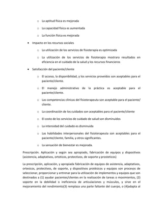 o La aptitud física es mejorada

           o La capacidad física es aumentada

           o La función física es mejorada

   •   Impacto en los recursos sociales

           o La utilización de los servicios de fisioterapia es optimizada

           o La utilización de los servicios de fisioterapia mostrara resultados en
             eficiencia en el cuidado de la salud y los recursos financieros

   •   Satisfacción del paciente/cliente

           o El acceso, la disponibilidad, y los servicios proveídos son aceptables para el
             paciente/cliente.

           o El manejo administrativo de la práctica es aceptable para el
             paciente/cliente.

           o Las competencias clínicas del fisioterapeuta son aceptable para el paciente/
             cliente.

           o La coordinación de los cuidados son aceptables para el paciente/cliente

           o El costo de los servicios de cuidado de salud son disminuidos

           o La intensidad del cuidado es disminuida

           o Las habilidades interpersonales del fisioterapeuta son aceptables para el
             paciente/cliente, familia, y otros significantes.

           o La sensación de bienestar es mejorada.

Prescripción. Aplicación y según sea apropiado, fabricación de equipos y dispositivos
(asistencia, adaptativos, ortoticos, protectivos, de soporte y prosteticos)

La prescripción, aplicación, y apropiada fabricación de equipos de asistencia, adaptativos,
ortesicos, protectivos, de soporte, y dispositivos protésicos y equipos son procesos de
seleccionar, proporcionar y entrenar para la utilización de implementos y equipos que son
destinados a (1) ayudar pacientes/clientes en la realización de tareas o movimientos, (2)
soporte en la debilidad o ineficiencia de articulaciones y músculos, y sirve en el
mejoramiento del rendimiento(3) remplaza una parte faltante del cuerpo, o (4)adapta al
 
