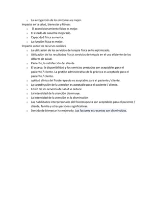 o  La autogestión de los síntomas es mejor.
Impacto en la salud, bienestar y fitness
   o El acondicionamiento físico es mejor.
   o El estado de salud ha mejorado.
   o Capacidad física aumenta.
   o La función física es mejor.
Impacto sobre los recursos sociales
   o La utilización de los servicios de terapia física se ha optimizado.
   o Utilización de los resultados físicos servicios de terapia en el uso eficiente de los
      dólares de salud.
   o Paciente, la satisfacción del cliente
   o El acceso, la disponibilidad y los servicios prestados son aceptables para el
      paciente / cliente. La gestión administrativa de la práctica es aceptable para el
      paciente / cliente.
   o aptitud clínica del fisioterapeuta es aceptable para el paciente / cliente.
   o La coordinación de la atención es aceptable para el paciente / cliente.
   o Costo de los servicios de salud se reduce
   o La intensidad de la atención disminuye.
   o La intensidad de la atención es la disminución
   o Las habilidades interpersonales del fisioterapeuta son aceptables para el paciente /
      cliente, familia y otras personas significativas.
   o Sentido de bienestar ha mejorado. Los factores estresantes son disminuidos.
 