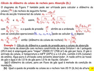 19
Cálculo do diâmetro da coluna de recheio para Absorção (DT
)
O diagrama da Figura 7 também pode ser utilizado para calcular o diâmetro da
coluna ( ) de recheio da seguinte forma:
T
D
 


2
T
T
D
A
4

'
x
x
T
G
G
A
e 
'
y
y
T
G
G
A
 

     
'
y y
x x
'
y x y x y
y
assim,
G G
G G

  
'
y
x
'
x y
y
G
G
P
L
   
 

   
2 0,1
y P x
c x y y
G F
g
 
  
P x x y
F , , e y
G
 

 
' 2
y T
T
y
G D
A
G 4


'
y
T
y
4G
D
G
então: (diâmetro da coluna de recheio)
Área da secção transversal da coluna:
com e a queda de pressão obtém-se a ordenada
com as condições operacionais pode-se calcular e depois:
Exemplo 1: Cálculo do diâmetro e queda de pressão para a coluna de absorção.
Uma torre de absorção com recheio constituído de selas Intalox de 1 polegada
(25,4 mm) é empregada para “limpar” 25000 ft3
(708 m3
) de gás por hora. O gás à
entrada da coluna, à temperatura e 68°F (20ºC) e a 1,0 atm, contém 2,0% (volume)
de amônia. Água pura é utilizada como solvente absorvedor. A razão entre as taxas
de gás e água é de 1,0 lb de gás para 1,0 lb de líquido. Calcular:
(a) O diâmetro da coluna, para um fluxo de gás igual à metade da condição de
inundação,
(b) Qual a queda de pressão na coluna se o recheio tem 20 ft (6,1m) de altura.
 