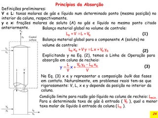 24
Balanço material global no volume de controle:
(1)
Balanço material global para o componente A (soluto) no
volume de controle:
(2)
a a
L V L V
  
a a a a
L x V y L x V y
  
Explicitando y na Eq. (2), temos a Linha de Operação para
absorção em coluna de recheio:
a a a a
V y L x
L
V V
y x

 
Princípios da Absorção
(3)
Na Eq. (3) x e y representar a composição bulk das fases
em contato. Naturalmente, em problemas reais tem-se que
rigorosamente: V, L, x e y depende da posição no interior da
coluna.
Condição limite para razão gás-líquido na coluna de recheio:
Para a determinada taxa de gás à entrada ( ), qual a menor
taxa molar de líquido à entrada da coluna ( ).
min.
L
b
V
a
L
Definições preliminares:
V e L: taxas molares de gás e líquido num determinado ponto (mesma posição) no
interior da coluna, respectivamente.
y e x: frações molares de soluto (A) no gás e líquido no mesmo ponto citado
anteriormente.
 