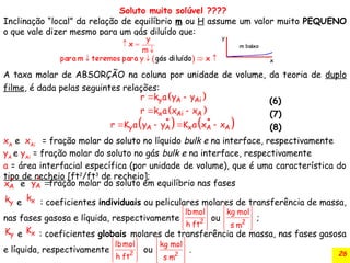 26
Soluto muito solúvel ????
Inclinação “local” da relação de equilíbrio m ou H assume um valor muito PEQUENO
o que vale dizer mesmo para um gás diluído que:
A taxa molar de ABSORÇÃO na coluna por unidade de volume, da teoria de duplo
filme, é dada pelas seguintes relações:
(6)
(7)
(8)
xA
e xAi
= fração molar do soluto no líquido bulk e na interface, respectivamente
yA
e yAi
= fração molar do soluto no gás bulk e na interface, respectivamente
a = área interfacial específica (por unidade de volume), que é uma característica do
tipo de recheio [ft2
/ft3
de recheio];
 
y A Ai
r k a y y
 
 
x Ai A
r k a x x
 
*
A
x e
   
* *
y A A x A A
r K a y y K a x x
   
*
A
y fração molar do soluto em equilíbrio nas fases
e : coeficientes individuais ou peliculares molares de transferência de massa,
nas fases gasosa e líquida, respectivamente ou ;
e : coeficientes globais molares de transferência de massa, nas fases gasosa
e líquida, respectivamente ou .
y
k x
k
 
 
 
 
2
kg mol
s m
2
lbmol
h ft
 
 
 
 
y
K x
K
2
lbmol
h ft
 
 
 
 
 
 
 
 
2
kg mol
s m
 