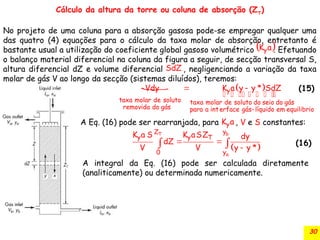 30
Cálculo da altura da torre ou coluna de absorção (ZT
)
No projeto de uma coluna para a absorção gasosa pode-se empregar qualquer uma
das quatro (4) equações para o cálculo da taxa molar de absorção, entretanto é
bastante usual a utilização do coeficiente global gasoso volumétrico . Efetuando
o balanço material diferencial na coluna da figura a seguir, de secção transversal S,
altura diferencial dZ e volume diferencial , negligenciando a variação da taxa
molar de gás V ao longo da secção (sistemas diluídos), teremos:
 
y
K a
SdZ
  
y
taxa molar de soluto taxa molar de soluto do seio do gás
removida do gás para a interface gás líquido em equilibrio
Vdy K a y y * SdZ

  
      
 
b
T
a
y
Z
y y T
0 y
K a S K aSZ dy
dZ
V V y y *
 

 
A Eq. (16) pode ser rearranjada, para , V e S constantes:
y
K a
(15)
(16)
A integral da Eq. (16) pode ser calculada diretamente
(analiticamente) ou determinada numericamente.
 