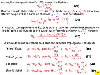 34
A equação correspondente a Eq. (21), para a fase líquida é:
Quando o líquido absorvedor estiver isento de soluto, i.e. e , expressão
alternativa que utiliza o fator de absorção pode ser utilizada:
 
a
b
Ox
ML
x x
N
x



a
x 0
 *
a
y 0

L
A
mV

 
a
b
Oy
y y (A 1) 1
A
N ln
A 1 A
 
 
  
  
mV
S
L

 
a b
Ox
x x (S 1) 1
S
N ln
S 1 S
 
 
  
  
A equação correspondente a Eq. (24) para o caso de STRIPPING (limpeza do
líquido) para o gás livre de soluto que utiliza o fator de stripping , teremos:
(23)
(24)
(25)
 
y y y y
T
y i
V S dy
Z H N para H e N
k a y y
  


 
x x x x
T
x i
L S dx
Z H N para H e N
k a x x
  


 
  


T Oy Oy Oy Oy
y
V S dy
Z H N para H e N
K a y y *
 
Ox Ox Ox Ox
T
x
L S dx
Z H N para H e N
K a x * x
  


“Filme” líquido
“Filme” gasoso
Gás global
Líquido global
A altura da coluna de recheio para pode ser calculada empregando 4 equações:
(26)
(27)
(28)
(29)
 