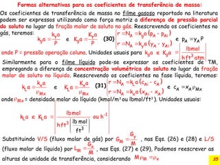 35
Similarmente para o filme líquido pode-se expressar os coeficientes de TM,
empregando a diferença de concentração volumétrica do soluto no lugar da fração
molar de soluto no líquido. Reescrevendo os coeficientes na fase líquida, teremos:
y
g
k a
e
k a
P

y
g
K a
K a
P

g g
k a e K a 3
lbmol
hft atm
 
 

 
 
x
L
Mx
k a
k e
a 

x
L
Mx
K a
K a 

Formas alternativas para os coeficientes de transferência de massa:
Os coeficientes de transferência de massa no filme gasoso reportado na literatura
podem ser expressos utilizando como força motriz a diferença de pressão parcial
do soluto no lugar da fração molar de soluto no gás. Reescrevendo os coeficientes no
gás, teremos:
onde P = pressão operação coluna. Unidades usuais para
onde = densidade molar do líquido (kmol/m3
ou lbmol/ft3
). Unidades usuais:
Mx
(30)
(31)
L L
k a e K a 1
3
3
-
lb mol
ft
lbmol
ou h
hft
 
 
 
 
 
 

 
 
 
 
Substituindo V/S (fluxo molar de gás) por , nas Eqs. (26) e (28) e L/S
(fluxo molar de líquido) por , nas Eqs. (27) e (29), Podemos reescrever as
alturas de unidade de transferência, considerando

y
M
G
G
M
 x
M
G
L
M
M x
M 
 
 
A g A Ai
A y A A
A
i
A
r N k a p p
r N k a y
e p y
y
P
   






 
 
 
A L Ai A
A x Ai A
A A Mx
r N k a c c
r N k a x
c
x
e x


  


  



 
