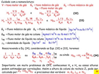 36
'
y
G taxa mássica de gás
 
y
G fluxo mássico de gás
M
y
y g
G
V S
H
k a k aP
e
  M
Oy
y g
G
V S
H
K a K aP
 

   
 
M x x x
x
x L M L M L
L G M G
L S
H
k a k a k a k a
e x x
Ox
x L
G
L/S
H
K a K a

 
2 2
kg/m h ou lb/ ft h
 
 
M
G fluxo molar de gás na coluna
  
 
 
2 2
kgmol/ m h ou lb mol/ ft h
3 3
kg/m ou lb/ft
 
 
Cuidado com a nomenclatura:

V taxa molar de gás
y
G fluxo mássico de gás

M
L fluxo molar de líquido na coluna
  
 
 
2 2
kgmol/ m h ou lb mol/ ft h
x
G fluxo mássico de líquido

x densidade do líquido
 
y y x
1 1 m
K a k a k a
ou
 
 
  
    
M
Oy y
x
M
M
y y x
G
H H
m H
M M M
L
M
m
K a k a
L
ou
k
a
G G G
L
a
inda M
Oy y x
M
G
H H m H
L
 
Reescrevendo a Eq. (14), considerando as Eqs. (32) e (33), teremos:
(32)
(33)
(34)

M
G fluxo molar de gás
Importante: em muito problemas de OP2, conhecemos Hy e Hx ou essas alturas
podem estimadas por correlações. Assim a altura da coluna de recheio ZT pode ser
calculada por: e precisamos das variáveis: m, GM, LM, e NOy

T Oy Oy
Z H N
 