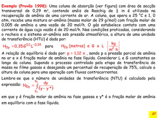 37
Exemplo (Provão 1998): Uma coluna de absorção (ver figura) com área de secção
transversal de 0,29 m2
, contendo anéis de Raschig de ½ in é utilizada na
recuperação de amônia de uma corrente de ar. A coluna, que opera a 25 °C e 1, 0
atm, recebe uma mistura ar-amônia (massa molar de 29 g/mol) com fração molar de
0,005 de amônia a uma vazão de 20 mol/h. O gás estabelece contato com uma
corrente de água cuja vazão é de 20 mol/h. Nas condições praticadas, considerando
o recheio e o sistema ar-amônia sob pressão atmosférica, a altura de uma unidade
de transferência (HTU) é dada por:
A relação de equilíbrio é dada por: p = 1,12 x , sendo p a pressão parcial de amônia
no ar e x é fração molar de amônia na fase líquida. Considerar L e G constantes ao
longo da coluna. Supondo o processo controlado pela etapa de transferência de
massa no filme gasoso e desejando um percentual de recuperação de 75%, calcule a
altura da coluna para uma operação com fluxos contracorrentes.
Lembre-se que o número de unidades de transferência (NTU) é calculado pela
expressão:
em que y é fração molar de amônia na fase gasosa e y* é a fração molar de amônia
em equilíbrio com a fase líquida.
0,1 0,39
Oy
H 0,35G L para

 Oy 2
kg
H [metros] e G e L
m h
 
 
 
 
b
a
y
Oy
y
dy
N
y y *



 