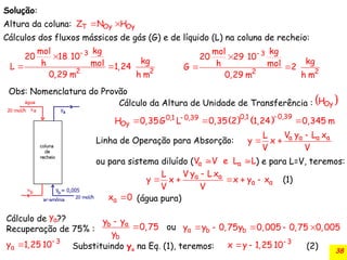 38
Solução:
Altura da coluna:
Cálculos dos fluxos mássicos de gás (G) e de líquido (L) na coluna de recheio:
Oy Oy
T
Z N H
 
3
2 2
kg
mol
20 29 10
kg
h mol
G 2
0,29 m h m


 
3
2 2
kg
mol
20 18 10
kg
h mol
L 1,24
0,29 m h m


 
Obs: Nomenclatura do Provão
Cálculo da Altura de Unidade de Transferência :  
Oy
H
    0,39
0,1
0,1 0,39
Oy
H 0,35G L 0,35 2 1,24 0,345 m


  
Linha de Operação para Absorção:
ou para sistema diluído ( ) e para L=V, teremos:
a a a a
V y L x
L
y x
V V

 
a a
V V e L L
 
a a
a a
V y L x
L
y x x y x
V V
(1)

    
(água pura)
a
x 0

Cálculo de ??
Recuperação de 75% :
a
y
a
b
b
y y
0,75 ou
y

 a b b
y y 0,75y 0,005 0,75 0,005
    
3
a
y 1,25 10
 3
x y 1,25 10
 
Substituindo ya na Eq. (1), teremos: (2)
 
