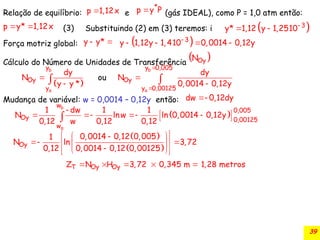 39
Relação de equilíbrio: e (gás IDEAL), como P = 1,0 atm então:
(3)
Força motriz global:
Cálculo do Número de Unidades de Transferência
Mudança de variável: w = 0,0014 – 0,12y então:
p 1,12x

*
p y P

p y* 1,12x
   
3
y* 1,12 y 1,2510
 
y y*
   
3
y 1,12y 1, 410 0,0014 0,12y

   
 
Oy
N
 
b
a
y
Oy
y
dy
N o
y *
u
y



b
a
y 0,005
Oy
y 0,00125
dy
N
0,0014 0,12y





dw 0,12dy

 
b
a
w
0,005
Oy 0,00125
w
1 dw 1 1
N lnw ln 0,0014 0,12y
0,12 w 0,12 0,12

 
   
 

 
 
Oy
0,0014 0,12 0,005
1
N ln 3,72
0,12 0,0014 0,12 0,00125
 
 

 
 
 

 
 
 
Oy Oy
T
Z N H 3,72 0,345 m 1,28 metros
    
Substituindo (2) em (3) teremos: i
 