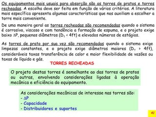 41
De uma maneira geral as torres recheadas são recomendadas quando o sistema
é corrosivo, viscoso e com tendência a formação de espuma, e o projeto exige
baixo P, pequenos diâmetros (DT < 4ft) e elevados números de estágios.
Os equipamentos mais usuais para absorção são as torres de pratos e torres
recheadas. A escolha deve ser feita em função de vários critérios. A literatura
mais específica apresenta algumas características que nos auxiliam a escolher a
torre mais conveniente.
As torres de prato por sua vez são recomendadas quando o sistema exige
limpezas constantes, e o projeto exige diâmetros maiores (DT > 4ft),
consideráveis taxas transferência de calor e maior flexibilidade de vazões ou
taxas de líquido e gás.
O projeto destas torres é semelhante ao das torres de pratos
ou outras, envolvendo considerações ligadas à operação
mecânica e eficiência do equipamento.
TORRES RECHEADAS
As considerações mecânicas de interesse nas torres são:
- P
- Capacidade
- Distribuidores e suportes
 