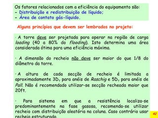 42
Os fatores relacionados com a eficiência do equipamento são:
- Distribuição e redistribuição de líquido;
- Área de contato gás-líquido.
Alguns princípios que devem ser lembrados no projeto:
· A torre deve ser projetada para operar na região de carga
loading (40 a 80% do flooding). Isto determina uma área
considerada ótima para uma eficiência máxima.
· A dimensão do recheio não deve ser maior do que 1/8 do
diâmetro da torre.
· A altura de cada secção de recheio é limitada a
aproximadamente 3DT para anéis de Raschig e 5DT para anéis de
Pall. Não é recomendado utilizar-se secção recheada maior que
20ft.
· Para sistema em que a resistência localiza-se
predominantemente na fase gasosa, recomenda-se utilizar
recheio com distribuição aleatória na coluna. Caso contrário usar
 