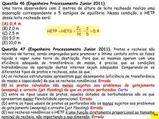 44
Questão 46 (Engenheiro Processamento Junior 2011).
Uma torre absorvedora com 2 metros de altura de leito recheado realiza uma
separação correspondente a 5 estágios de equilíbrio. Nessa condição, o HETP
desse leito recheado será:
(A) 0,4 m
(B) 2,0 m
(C) 2,5 m
(D) 5,0 m
(E) 10,0 m
   
T
Z 2
HETP HETS 0,4
N 5
Questão 47 (Engenheiro Processamento Junior 2011). Pratos e recheios são
internos de torres, sendo empregados para promover o íntimo contato entre as fases
líquido e vapor numa torre de destilação. Para que os mesmos operem com uma
eficiência adequada de transferência de massa, é preciso que as condições
hidrodinâmicas da operação destes internos sejam adequadas. Comparando-se os
diferentes tipos de pratos e recheios, sabe-se que
(A) os recheios estruturados apresentam pior desempenho (eficiência de transferência
de massa e capacidade) do que os recheios randômicos. Errado
(B) os pratos valvulados são menos sujeitos aos problemas de gotejamento
(weeping) e arraste (jet flooding) do que os pratos perfurados. Certo
(C) entre os tipos usuais de pratos, aqueles dotados de borbulhadores são os que
apresentam menor flexibilidade operacional. Errado
(D) entre os tipos usuais de pratos os perfurados são os menos sujeitos aos problemas
de gotejamento (weeping) e arraste (jet flooding). Errado
(E) nos recheios randômicos o HETP é uma função diretamente proporcional ao tamanho
nominal do recheio, não importando a sua dimensão. Errado
 