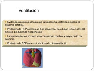 Ventilación

 Evidencias recientes señalan que la hipocapnia sostenida empeora la
isquemia cerebral.
 Posterior a la RCP aumenta el flujo sanguíneo, para luego reducir a los 30
minutos, produciendo hipoperfusión.
 La hiperventilación produce vasoconstricción cerebral y mayor daño por
isquemia.
 Posterior a la RCP esta contraindicada la hiperventilación.
 