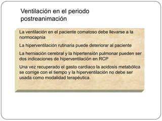 Ventilación en el periodo
postreanimación

La ventilación en el paciente comatoso debe llevarse a la
normocapnia
La hiperventilación rutinaria puede deteriorar al paciente
La herniación cerebral y la hipertensión pulmonar pueden ser
dos indicaciones de hiperventilación en RCP
Una vez recuperado el gasto cardiaco la acidosis metabólica
se corrige con el tiempo y la hiperventilación no debe ser
usada como modalidad terapéutica.
 