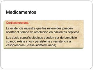 Medicamentos

Corticosteroides.
La evidencia muestra que los esteroides pueden
acortar el tiempo de resolución en pacientes sépticos.
Las dosis suprafisiológicas pueden ser de beneficio
cuando existe shock persistente y resistencia a
vasopresores ( clase indeterminada)
 