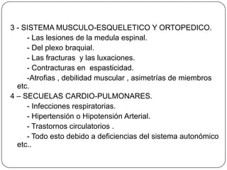 3 - SISTEMA MUSCULO-ESQUELETICO Y ORTOPEDICO.
     - Las lesiones de la medula espinal.
     - Del plexo braquial.
     - Las fracturas y las luxaciones.
     - Contracturas en espasticidad.
     -Atrofias , debilidad muscular , asimetrías de miembros
  etc.
4 – SECUELAS CARDIO-PULMONARES.
     - Infecciones respiratorias.
     - Hipertensión o Hipotensión Arterial.
     - Trastornos circulatorios .
     - Todo esto debido a deficiencias del sistema autonómico
  etc..
 