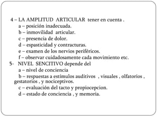 4 – LA AMPLITUD ARTICULAR tener en cuenta .
    a – posición inadecuada.
    b – inmovilidad articular.
    c – presencia de dolor.
    d – espasticidad y contracturas.
    e – examen de los nervios periféricos.
    f – observar cuidadosamente cada movimiento etc.
5- NIVEL SENCITIVO depende del
    a – nivel de conciencia
    b – respuestas a estímulos auditivos , visuales , olfatorios ,
  gestatorios , y nociceptivos.
    c – evaluación del tacto y propiocepcion.
    d – estado de conciencia , y memoria.
 