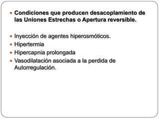  Condiciones que producen desacoplamiento de
 las Uniones Estrechas o Apertura reversible.

 Inyección de agentes hiperosmóticos.
 Hipertermia
 Hipercapnia prolongada
 Vasodilatación asociada a la perdida de
 Autorregulación.
 