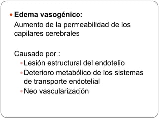  Edema vasogénico:
 Aumento de la permeabilidad de los
 capilares cerebrales

 Causado por :
   Lesión estructural del endotelio
   Deterioro metabólico de los sistemas
    de transporte endotelial
   Neo vascularización
 