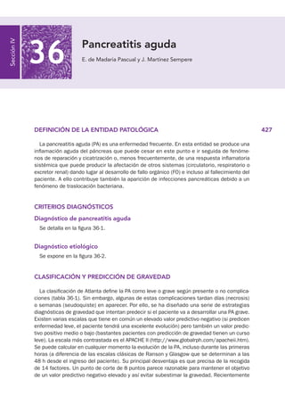 427
DEFINICIÓN DE LA ENTIDAD PATOLÓGICA
La pancreatitis aguda (PA) es una enfermedad frecuente. En esta entidad se produce una
inflamación aguda del páncreas que puede cesar en este punto e ir seguida de fenóme-
nos de reparación y cicatrización o, menos frecuentemente, de una respuesta inflamatoria
sistémica que puede producir la afectación de otros sistemas (circulatorio, respiratorio o
excretor renal) dando lugar al desarrollo de fallo orgánico (FO) e incluso al fallecimiento del
paciente. A ello contribuye también la aparición de infecciones pancreáticas debido a un
fenómeno de traslocación bacteriana.
CRITERIOS DIAGNÓSTICOS
Diagnóstico de pancreatitis aguda
Se detalla en la figura 36-1.
Diagnóstico etiológico
Se expone en la figura 36-2.
CLASIFICACIÓN Y PREDICCIÓN DE GRAVEDAD
La clasificación de Atlanta define la PA como leve o grave según presente o no complica-
ciones (tabla 36-1). Sin embargo, algunas de estas complicaciones tardan días (necrosis)
o semanas (seudoquiste) en aparecer. Por ello, se ha diseñado una serie de estrategias
diagnósticas de gravedad que intentan predecir si el paciente va a desarrollar una PA grave.
Existen varias escalas que tiene en común un elevado valor predictivo negativo (si predicen
enfermedad leve, el paciente tendrá una excelente evolución) pero también un valor predic-
tivo positivo medio o bajo (bastantes pacientes con predicción de gravedad tienen un curso
leve). La escala más contrastada es el APACHE II (http://www.globalrph.com/apacheii.htm).
Se puede calcular en cualquier momento la evolución de la PA, incluso durante las primeras
horas (a diferencia de las escalas clásicas de Ranson y Glasgow que se determinan a las
48 h desde el ingreso del paciente). Su principal desventaja es que precisa de la recogida
de 14 factores. Un punto de corte de 8 puntos parece razonable para mantener el objetivo
de un valor predictivo negativo elevado y así evitar subestimar la gravedad. Recientemente
Pancreatitis aguda
E. de Madaria Pascual y J. Martínez Sempere
Sección
IV
36
Capt. 36.indd 427 13/12/10 17:36:31
 