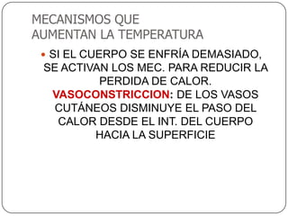 MECANISMOS QUE
AUMENTAN LA TEMPERATURA
  SI EL CUERPO SE ENFRÍA DEMASIADO,
 SE ACTIVAN LOS MEC. PARA REDUCIR LA
          PERDIDA DE CALOR.
  VASOCONSTRICCION: DE LOS VASOS
   CUTÁNEOS DISMINUYE EL PASO DEL
   CALOR DESDE EL INT. DEL CUERPO
         HACIA LA SUPERFICIE
 