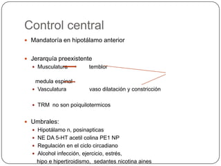 Control central
 Mandatoría en hipotálamo anterior


 Jerarquía preexistente
   Musculatura           temblor

   medula espinal
   Vasculatura           vaso dilatación y constricción

   TRM no son poiquilotermicos


 Umbrales:
   Hipotálamo n, posinapticas
   NE DA 5-HT acetil colina PE1 NP
   Regulación en el ciclo circadiano
   Alcohol infección, ejercicio, estrés,
    hipo e hipertiroidismo, sedantes nicotina aines
 