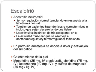 Escalofrió
 Anestesia neuroaxial
   termorregulación normal temblando en respuesta a la
    hipotermia central
   Temblor en pacientes hipertérmicos o normotérmicos o
    incluso que están desarrollando una fiebre,
   La estimulación directa de frío receptores en el
   La actividad muscular que se asemeja a
    nonthermoregulatory termorregulador temblando

 En parto sin anestesia se asocia a dolor y activación
  del simpático

 Calentamiento de la piel
 Meperidina (25 mg, IV o epidural), clonidina (75 mg,
  IV), ketanserina (10 mg, IV) , y sulfato de magnesio
  (30 mg / kg, IV)
 