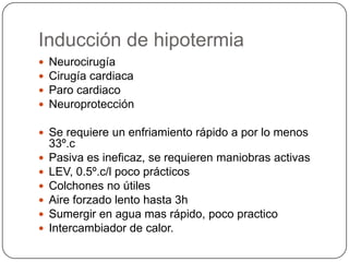 Inducción de hipotermia
   Neurocirugía
   Cirugía cardiaca
   Paro cardiaco
   Neuroprotección

 Se requiere un enfriamiento rápido a por lo menos
    33º.c
   Pasiva es ineficaz, se requieren maniobras activas
   LEV, 0.5º.c/l poco prácticos
   Colchones no útiles
   Aire forzado lento hasta 3h
   Sumergir en agua mas rápido, poco practico
   Intercambiador de calor.
 