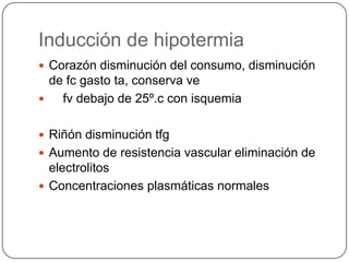 Inducción de hipotermia
 Corazón disminución del consumo, disminución
  de fc gasto ta, conserva ve
   fv debajo de 25º.c con isquemia

 Riñón disminución tfg
 Aumento de resistencia vascular eliminación de
  electrolitos
 Concentraciones plasmáticas normales
 
