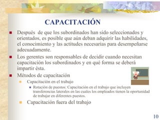 CAPACITACIÓN
   Después de que los subordinados han sido seleccionados y
    orientados, es posible que aún deban adquirir las habilidades,
    el conocimiento y las actitudes necesarias para desempeñarse
    adecuadamente.
   Los gerentes son responsables de decidir cuando necesitan
    capacitación los subordinados y en qué forma se deberá
    impartir ésta.
   Métodos de capacitación
       Capacitación en el trabajo
            Rotación de puestos: Capacitación en el trabajo que incluyen
             transferencias laterales en las cuales los empleados tienen la oportunidad
             de trabajar en diferentes puestos.
       Capacitación fuera del trabajo

                                                                                          10
 