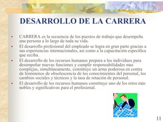 DESARROLLO DE LA CARRERA
   CARRERA es la secuencia de los puestos de trabajo que desempeña
    una persona a lo largo de toda su vida.
   El desarrollo profesional del empleado se logra en gran parte gracias a
    sus experiencias internacionales, así como a la capacitación específica
    que reciba.
   El desarrollo de los recursos humanos prepara a los individuos para
    desempeñar nuevas funciones y cumplir responsabilidades mas
    complejas, simultáneamente, constituye un arma poderosa en contra
    de fenómenos de obsolescencia de los conocimientos del personal, los
    cambios sociales y técnicos y la tasa de rotación de personal.
   El desarrollo de los recursos humanos constituye uno de los retos más
    nobles y significativos para el profesional.




                                                                              11
 