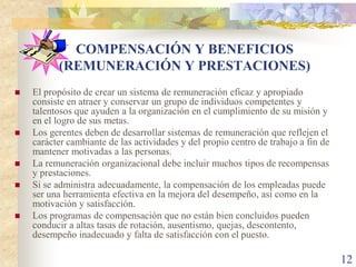 COMPENSACIÓN Y BENEFICIOS
          (REMUNERACIÓN Y PRESTACIONES)
   El propósito de crear un sistema de remuneración eficaz y apropiado
    consiste en atraer y conservar un grupo de individuos competentes y
    talentosos que ayuden a la organización en el cumplimiento de su misión y
    en el logro de sus metas.
   Los gerentes deben de desarrollar sistemas de remuneración que reflejen el
    carácter cambiante de las actividades y del propio centro de trabajo a fin de
    mantener motivadas a las personas.
   La remuneración organizacional debe incluir muchos tipos de recompensas
    y prestaciones.
   Si se administra adecuadamente, la compensación de los empleadas puede
    ser una herramienta efectiva en la mejora del desempeño, así como en la
    motivación y satisfacción.
   Los programas de compensación que no están bien concluidos pueden
    conducir a altas tasas de rotación, ausentismo, quejas, descontento,
    desempeño inadecuado y falta de satisfacción con el puesto.

                                                                                    12
 