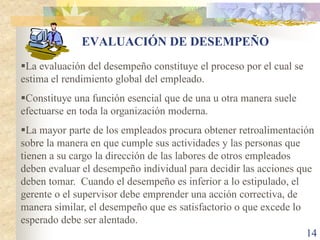 EVALUACIÓN DE DESEMPEÑO
La evaluación del desempeño constituye el proceso por el cual se
estima el rendimiento global del empleado.
Constituye una función esencial que de una u otra manera suele
efectuarse en toda la organización moderna.
La mayor parte de los empleados procura obtener retroalimentación
sobre la manera en que cumple sus actividades y las personas que
tienen a su cargo la dirección de las labores de otros empleados
deben evaluar el desempeño individual para decidir las acciones que
deben tomar. Cuando el desempeño es inferior a lo estipulado, el
gerente o el supervisor debe emprender una acción correctiva, de
manera similar, el desempeño que es satisfactorio o que excede lo
esperado debe ser alentado.
                                                                  14
 