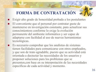 FORMA DE CONTRATACIÓN
   Exigir alto grado de honestidad probada a los postulantes
   El conveniente que el personal por contratar guste de
    mantenerse en investigación constante, para actualizar sus
    conocimientoss conforme lo exige la evolución
    permanente del ambiente informático y ser capaz de
    adaptarse con facilidad al uso de nuevas herramientas
    tecnológicas.
   Es necesario comprobar que los analistas de sistemas
    tienen facilidades para comunicarse con otros empleados,
    y que son de trato agradable, puesto que su actividad está
    orientada a dectectar las necesidades de los usuarios y
    proponer soluciones para los problemas que se
    presenten,con base en su interpretación de las necesidades
    específicas de cada actividad y momento.
                                                                 16
 