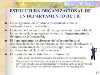 ESTRUCTURA ORGANIZACIONAL DE
       UN DEPARTAMENTO DE TIC
   Cada organización determina exactamente como se
    configurará su infraestructura.
   La unidad o función formal de la organización responsable de
    los servicios de tecnología se denomina Departamento de
    sistemas de información.
   El departamento de sistemas de información es el
    responsable de dar mantenimiento al hardware, el software, el
    almacenamiento de datos y las redes que conforman la
    infraestructura de la TI de la empresa.
   El departamento de sistemas de información:
        Actúa como un poderoso agente de cambio en la organización.
       Sugiere nuevas estrategias de negocios y nuevos productos y
        servicios basados en la información y coordina tanto el desarrollo de
        la tecnología como los cambios planeados en la organización.

                                                                                17
 