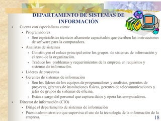 DEPARTAMENTO DE SISTEMAS DE
                  INFORMACIÓN
   Cuenta con especialistas como:
      Programadores
          Son especialistas técnicos altamente capacitados que escriben las instrucciones
           de software para la computadora.
      Analistas de sistemas
          Constituyen el enlace principal entre los grupos de sistemas de información y
           el resto de la organización.
          Traduce los problemas y requerimientos de la empresa en requisitos y
           sistemas de información.
      Líderes de proyectos
      Gerentes de sistemas de información
          Son los líderes de los equipos de programadores y analistas, gerentes de
           proyecto, gerentes de instalaciones físicas, gerentes de telecomunicaciones y
           jefes de grupos de sistemas de oficina.
          Están a cargo del personal que captura datos y opera las computadoras.

   Director de información (CIO)
      Dirige el departamento de sistemas de información
      Puesto administrativo que supervisa el uso de la tecnología de la información de la
       empresa.                                                                        18
 